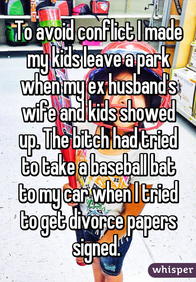 To avoid conflict I made my kids leave a park when my ex husband's wife and kids showed up. The bitch had tried to take a baseball bat to my car when I tried to get divorce papers signed. 