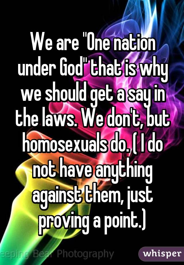 We are "One nation under God" that is why we should get a say in the laws. We don't, but homosexuals do. ( I do not have anything against them, just proving a point.)