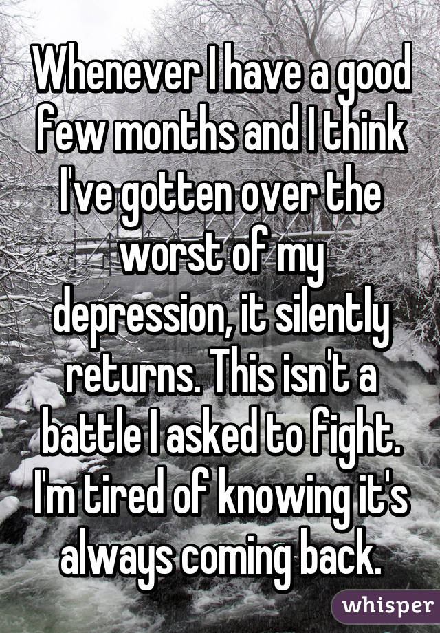Whenever I have a good few months and I think I've gotten over the worst of my depression, it silently returns. This isn't a battle I asked to fight. I'm tired of knowing it's always coming back.