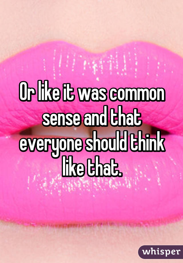 Or like it was common sense and that everyone should think like that.