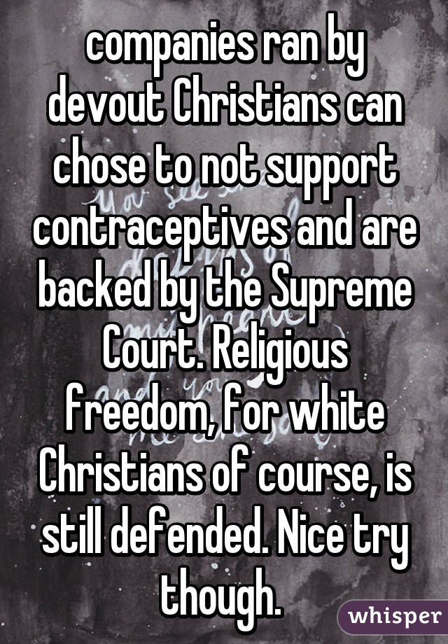 companies ran by devout Christians can chose to not support contraceptives and are backed by the Supreme Court. Religious freedom, for white Christians of course, is still defended. Nice try though. 