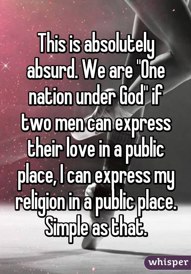 This is absolutely absurd. We are "One nation under God" if two men can express their love in a public place, I can express my religion in a public place. Simple as that.