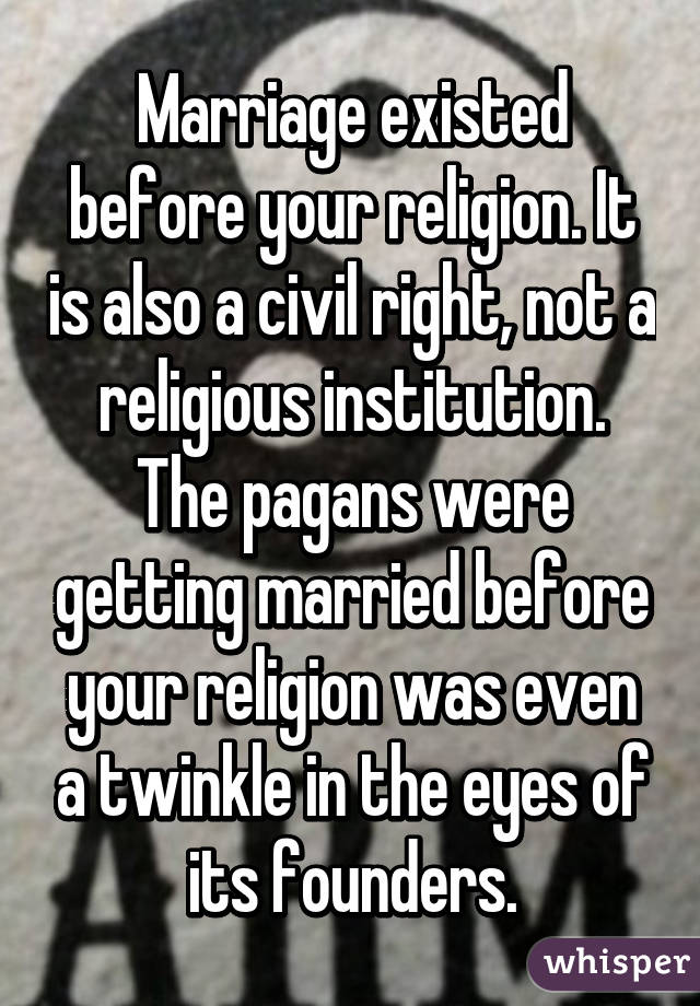 Marriage existed before your religion. It is also a civil right, not a religious institution. The pagans were getting married before your religion was even a twinkle in the eyes of its founders.