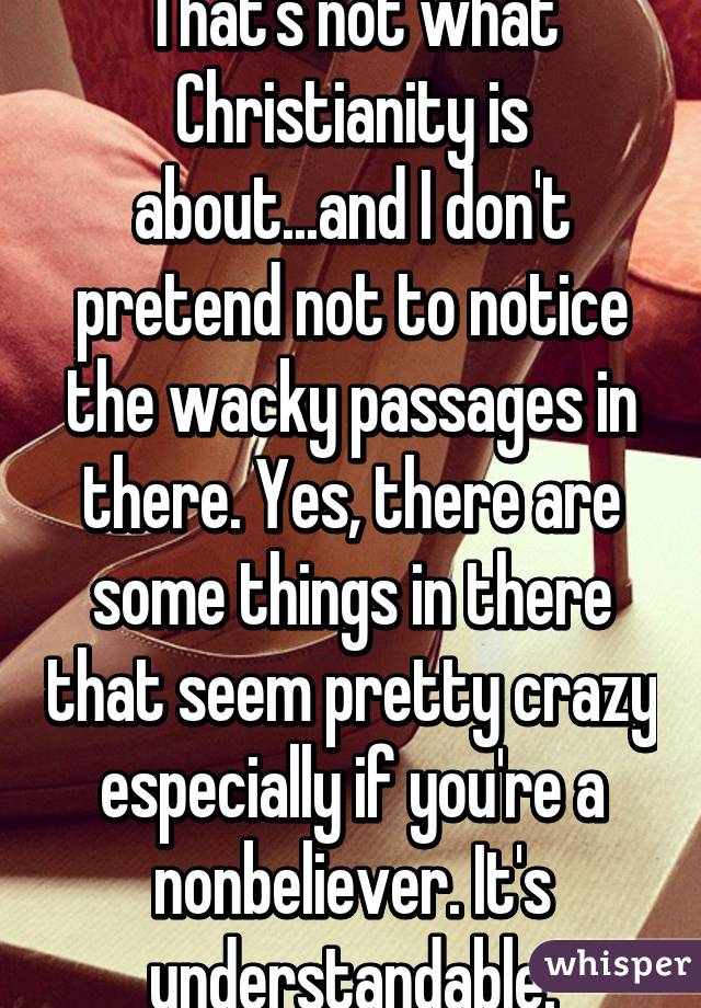 That's not what Christianity is about...and I don't pretend not to notice the wacky passages in there. Yes, there are some things in there that seem pretty crazy especially if you're a nonbeliever. It's understandable.