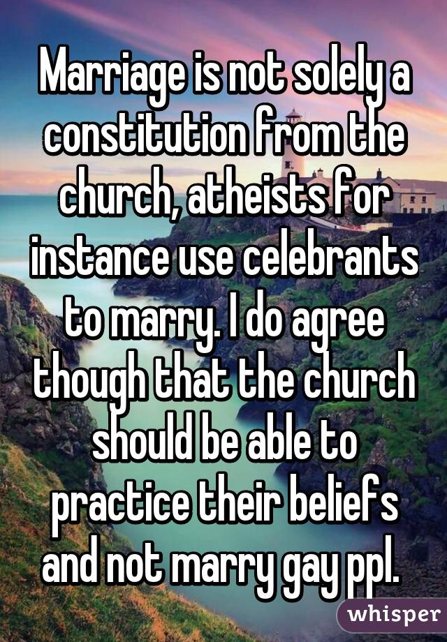 Marriage is not solely a constitution from the church, atheists for instance use celebrants to marry. I do agree though that the church should be able to practice their beliefs and not marry gay ppl. 