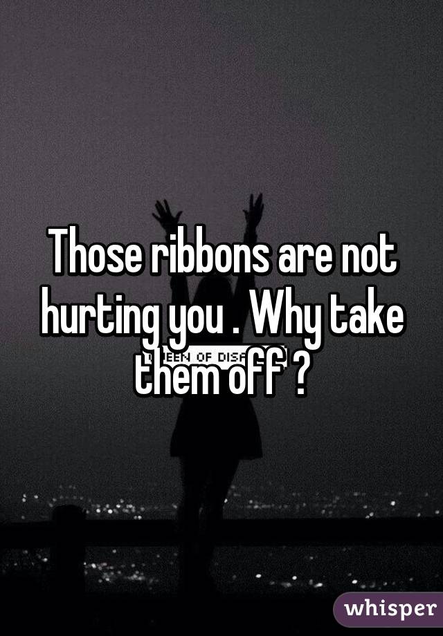 Those ribbons are not hurting you . Why take them off ?