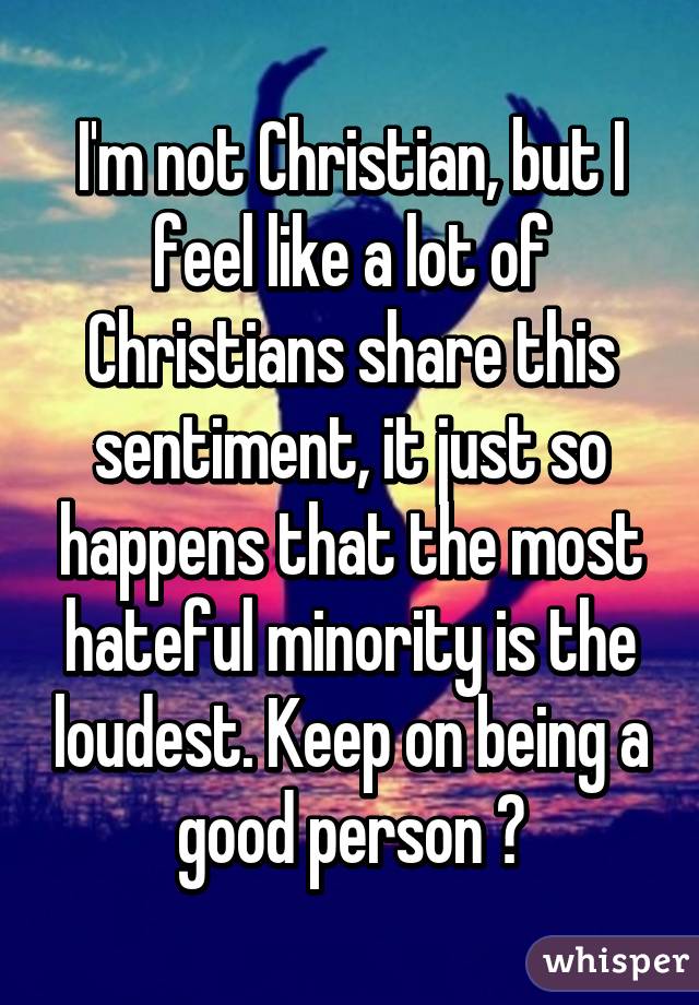 I'm not Christian, but I feel like a lot of Christians share this sentiment, it just so happens that the most hateful minority is the loudest. Keep on being a good person 👍