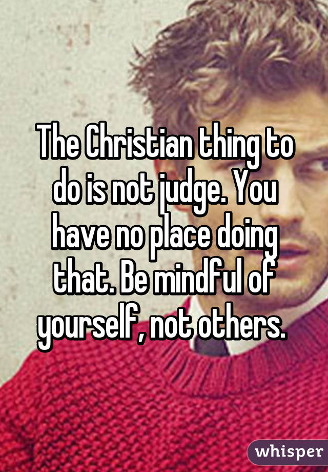 The Christian thing to do is not judge. You have no place doing that. Be mindful of yourself, not others. 