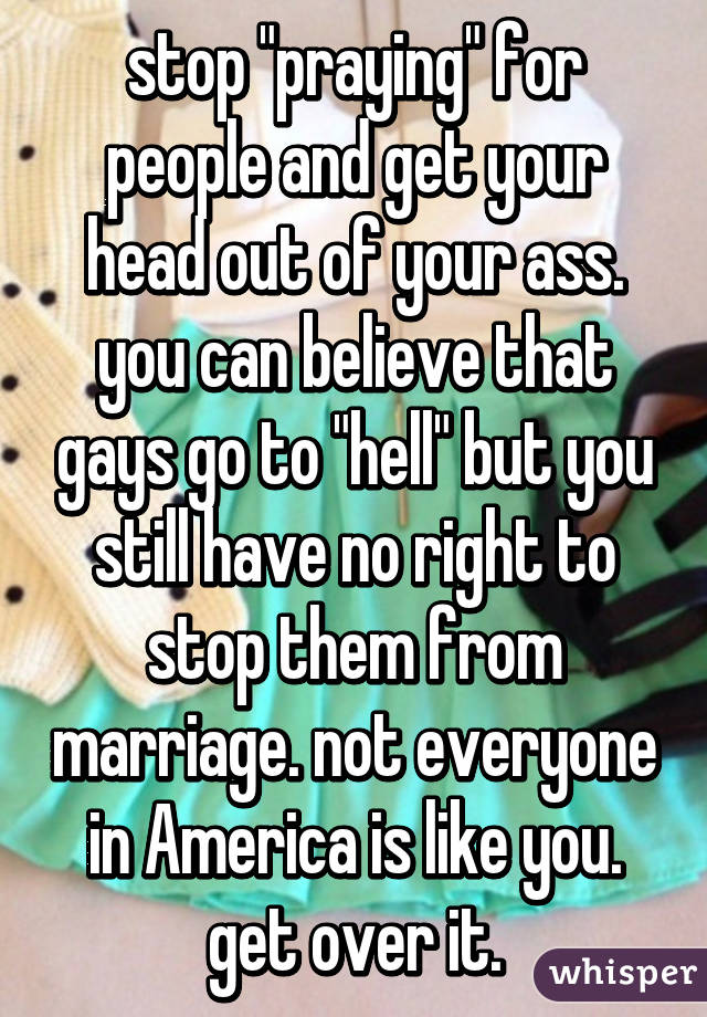 stop "praying" for people and get your head out of your ass. you can believe that gays go to "hell" but you still have no right to stop them from marriage. not everyone in America is like you. get over it.