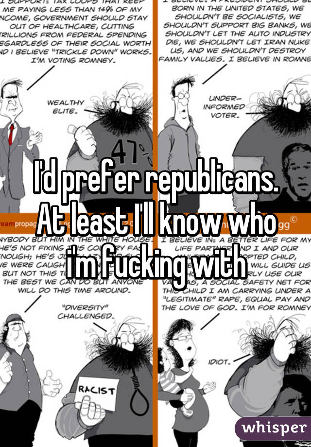 I'd prefer republicans.
At least I'll know who i'm fucking with