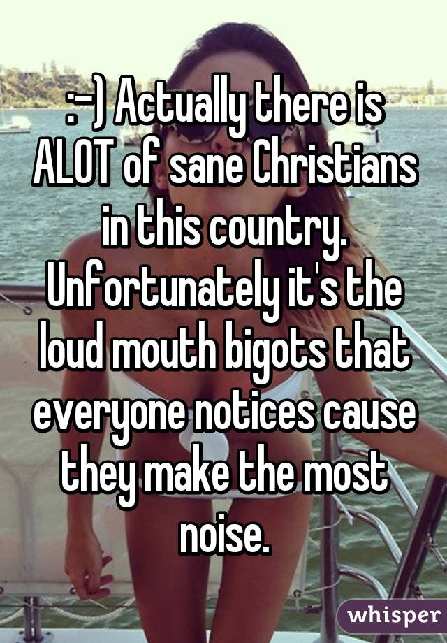 :-) Actually there is ALOT of sane Christians in this country. Unfortunately it's the loud mouth bigots that everyone notices cause they make the most noise.