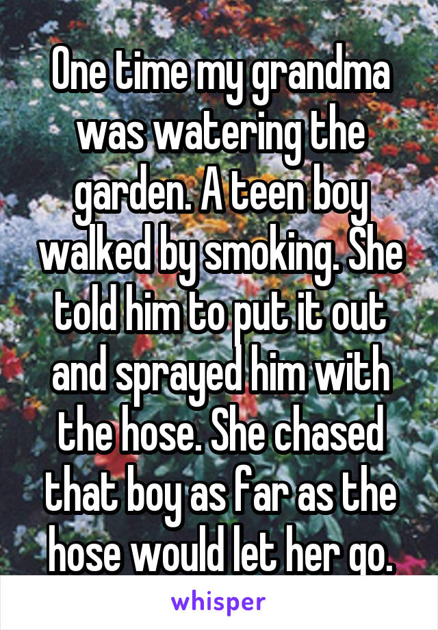 One time my grandma was watering the garden. A teen boy walked by smoking. She told him to put it out and sprayed him with the hose. She chased that boy as far as the hose would let her go.