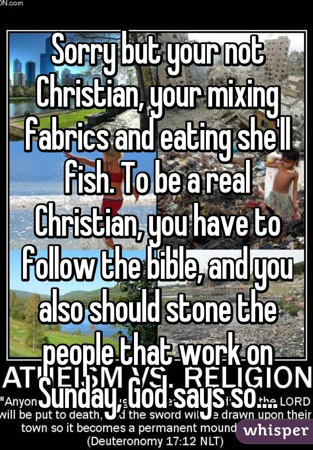 Sorry but your not Christian, your mixing fabrics and eating she'll fish. To be a real Christian, you have to follow the bible, and you also should stone the people that work on Sunday, God says so....