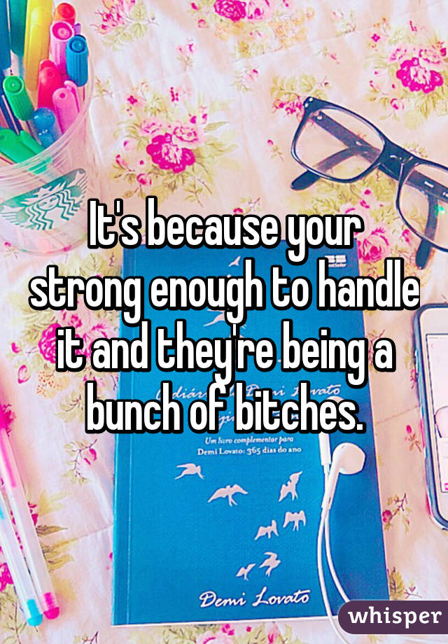 It's because your strong enough to handle it and they're being a bunch of bitches.
