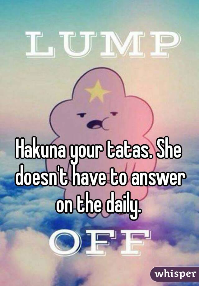 Hakuna your tatas. She doesn't have to answer on the daily. 