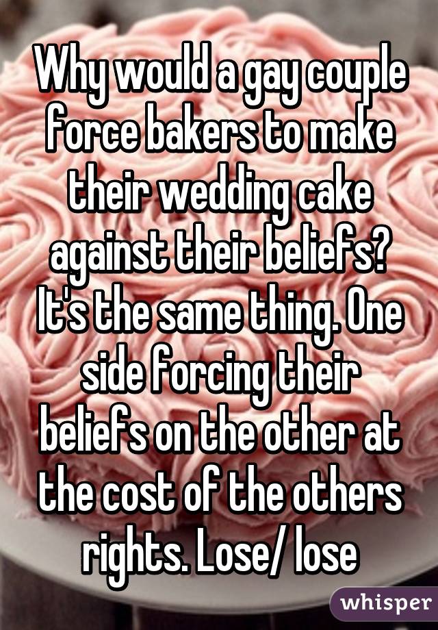 Why would a gay couple force bakers to make their wedding cake against their beliefs? It's the same thing. One side forcing their beliefs on the other at the cost of the others rights. Lose/ lose