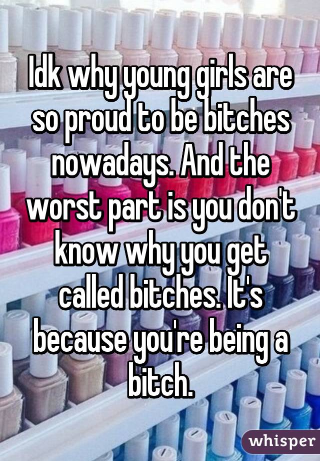 Idk why young girls are so proud to be bitches nowadays. And the worst part is you don't know why you get called bitches. It's because you're being a bitch.