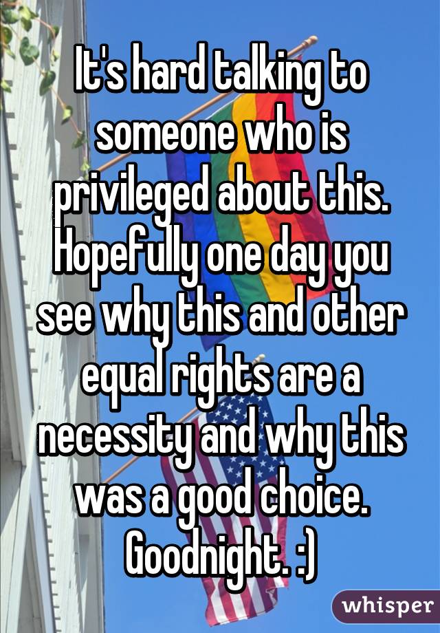 It's hard talking to someone who is privileged about this. Hopefully one day you see why this and other equal rights are a necessity and why this was a good choice. Goodnight. :)