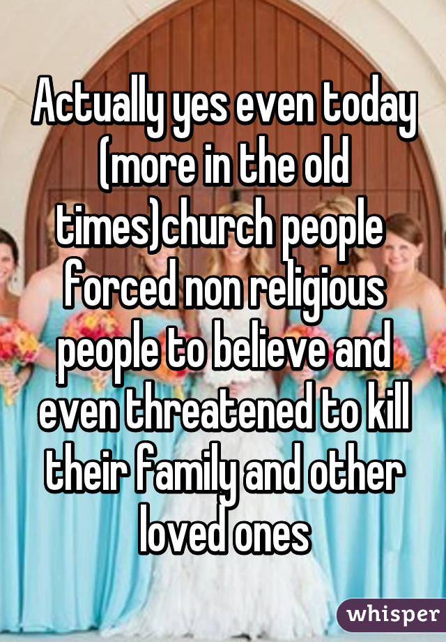 Actually yes even today (more in the old times)church people  forced non religious people to believe and even threatened to kill their family and other loved ones