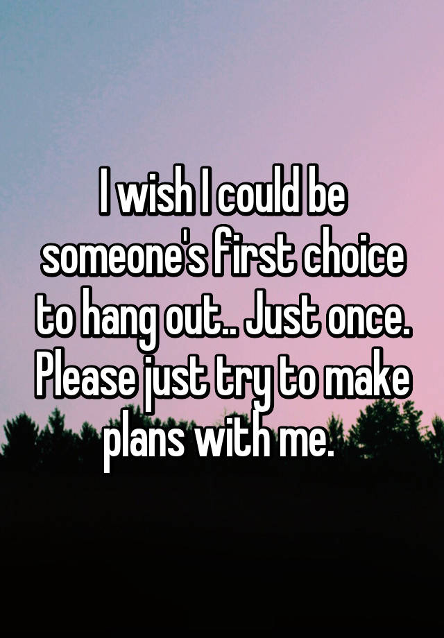 i-wish-i-could-be-someone-s-first-choice-to-hang-out-just-once