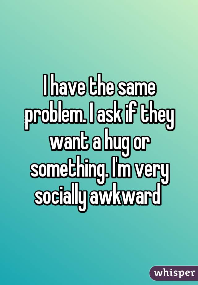 I have the same problem. I ask if they want a hug or something. I'm very socially awkward 