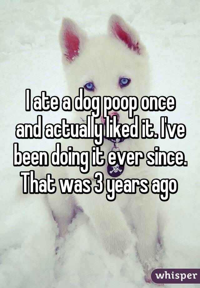 I ate a dog poop once and actually liked it. I've been doing it ever since. That was 3 years ago 