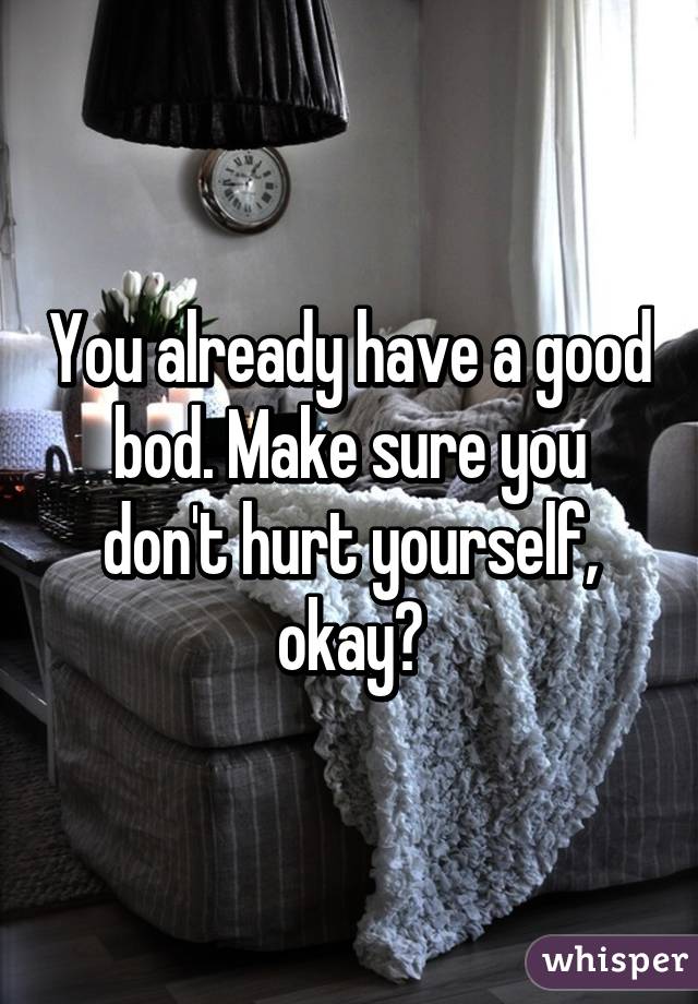 You already have a good bod. Make sure you don't hurt yourself, okay?
