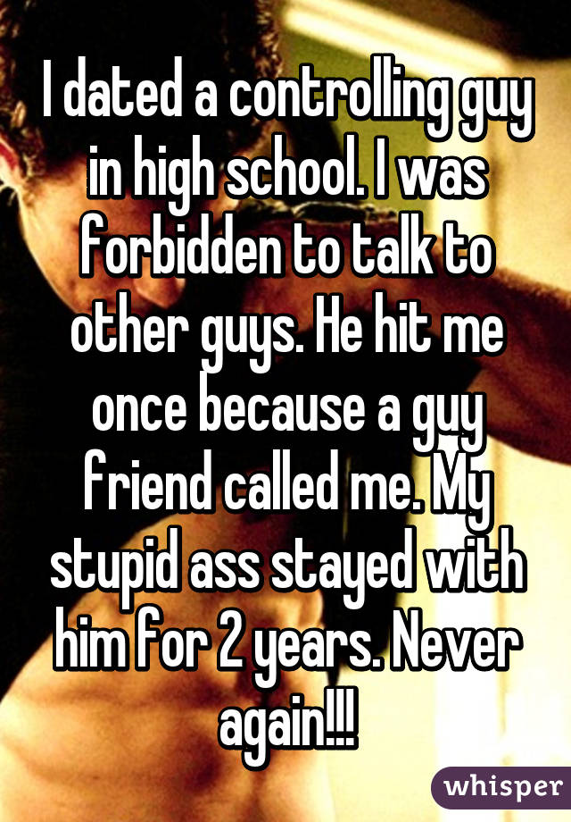 I dated a controlling guy in high school. I was forbidden to talk to other guys. He hit me once because a guy friend called me. My stupid ass stayed with him for 2 years. Never again!!!