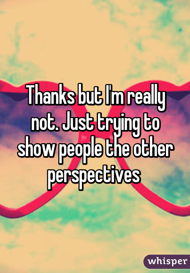 Thanks but I'm really not. Just trying to show people the other perspectives 