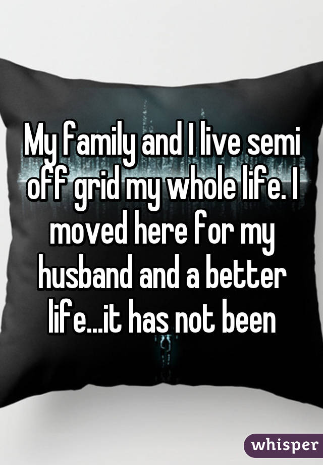 My family and I live semi off grid my whole life. I moved here for my husband and a better life...it has not been