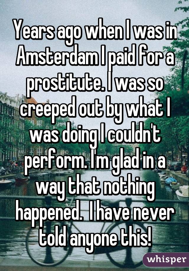Years ago when I was in Amsterdam I paid for a prostitute. I was so creeped out by what I was doing I couldn't perform. I'm glad in a way that nothing happened.  I have never told anyone this!