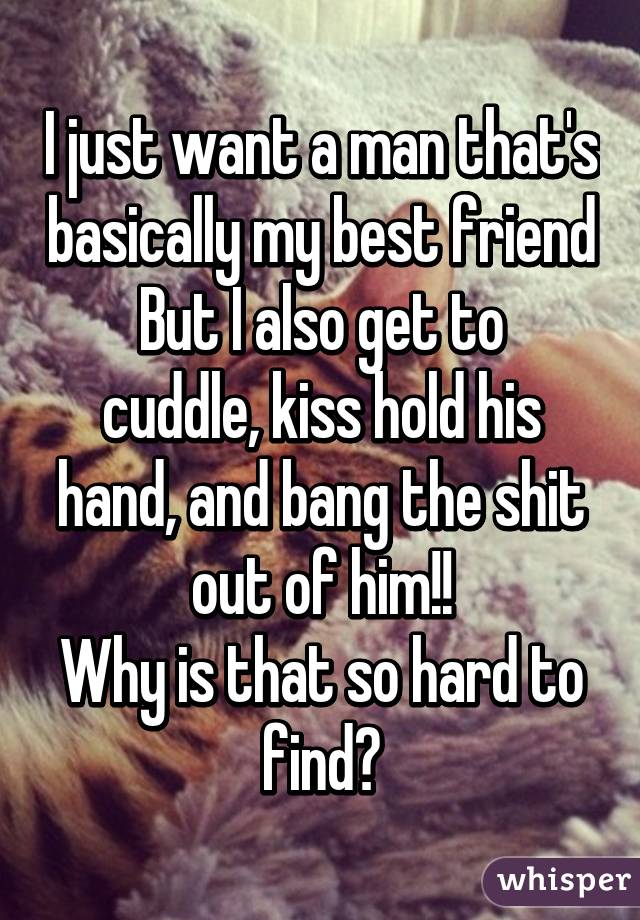 I just want a man that's basically my best friend
But I also get to cuddle, kiss hold his hand, and bang the shit out of him!!
Why is that so hard to find?