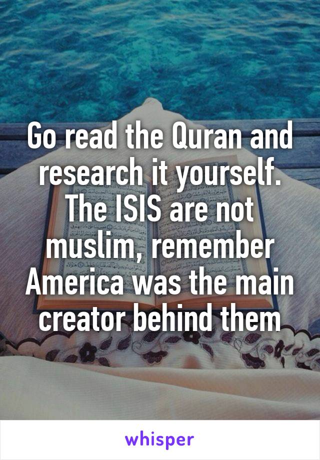 Go read the Quran and research it yourself. The ISIS are not muslim, remember America was the main creator behind them
