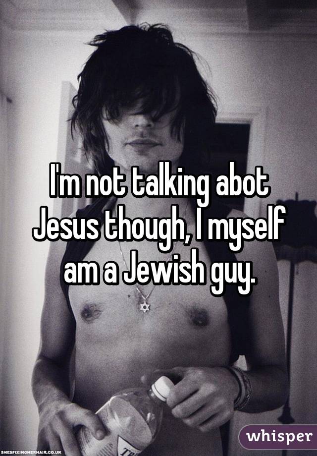 I'm not talking abot Jesus though, I myself am a Jewish guy.
