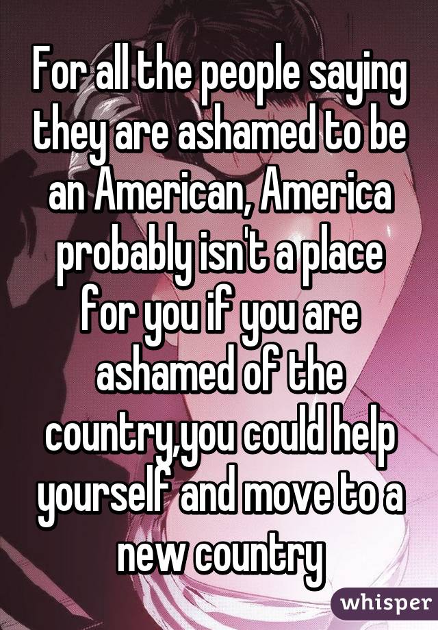 For all the people saying they are ashamed to be an American, America probably isn't a place for you if you are ashamed of the country,you could help yourself and move to a new country