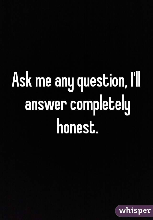 Ask me <3 I'll answer honestly