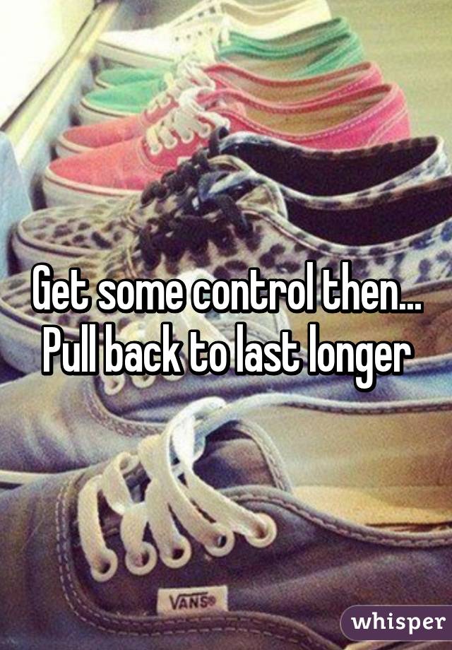 Get some control then... Pull back to last longer