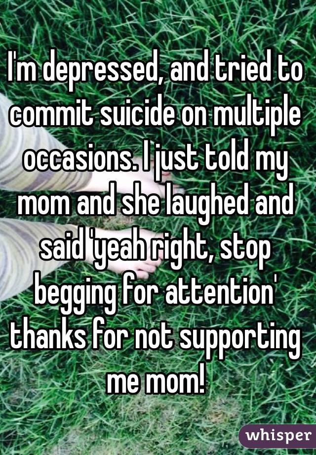 I'm depressed, and tried to commit suicide on multiple occasions. I just told my mom and she laughed and said 'yeah right, stop begging for attention' thanks for not supporting me mom! 