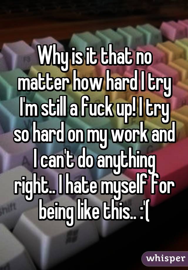 Why is it that no matter how hard I try I'm still a fuck up! I try so hard on my work and I can't do anything right.. I hate myself for being like this.. :'(