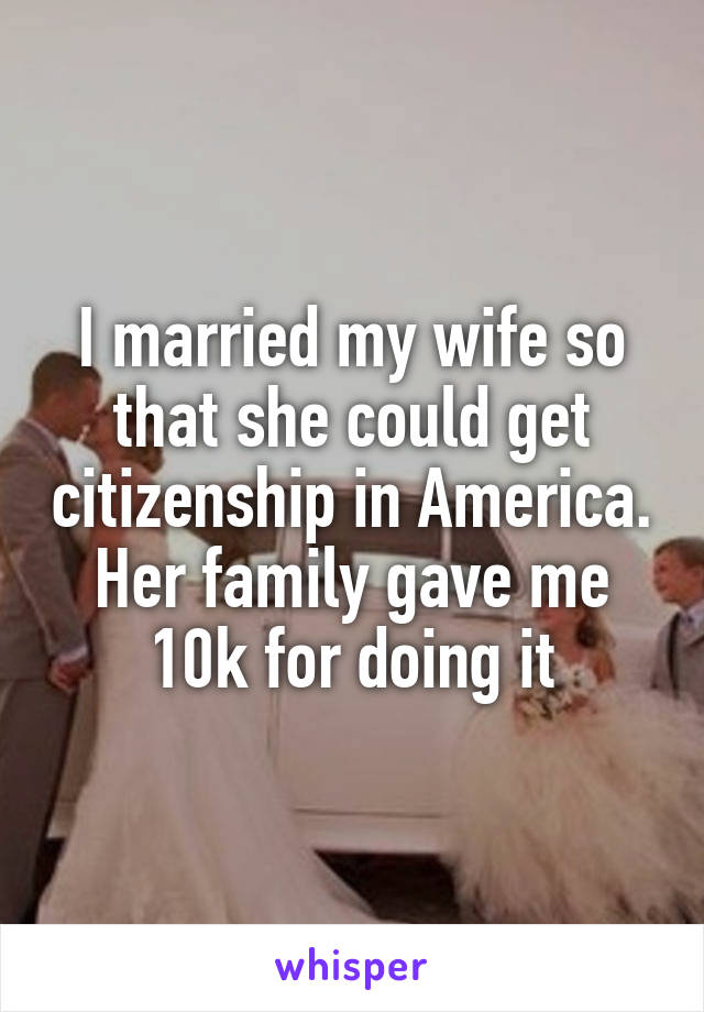 I married my wife so that she could get citizenship in America. Her family gave me 10k for doing it