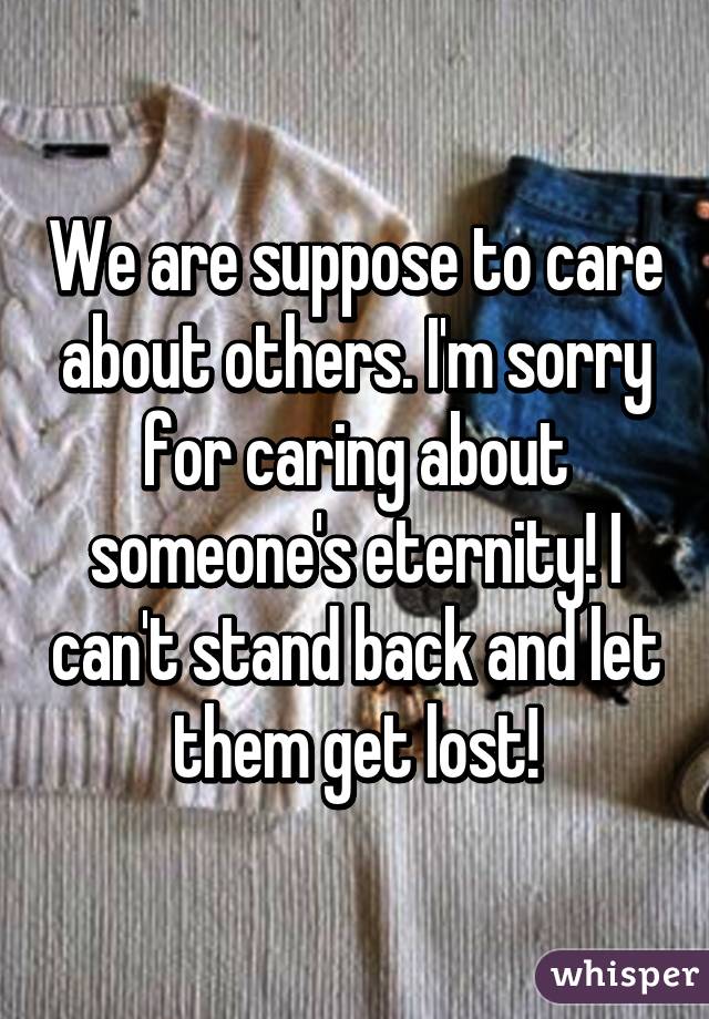 We are suppose to care about others. I'm sorry for caring about someone's eternity! I can't stand back and let them get lost!