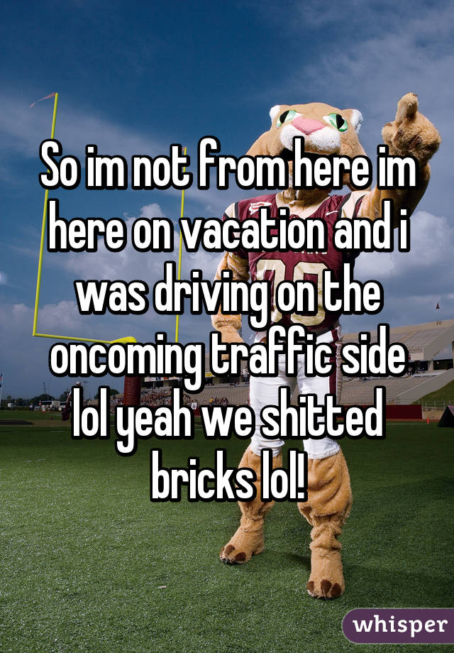 So im not from here im here on vacation and i was driving on the oncoming traffic side lol yeah we shitted bricks lol!
