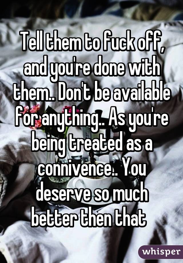 Tell them to fuck off, and you're done with them.. Don't be available for anything.. As you're being treated as a connivence.. You deserve so much better then that  