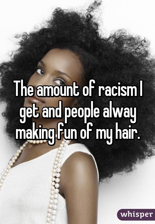 The amount of racism I get and people alway making fun of my hair.