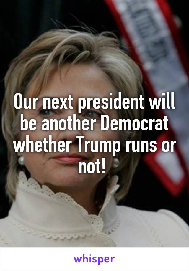 Our next president will be another Democrat whether Trump runs or not! 