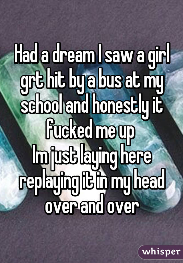 Had a dream I saw a girl grt hit by a bus at my school and honestly it fucked me up 
Im just laying here replaying it in my head over and over