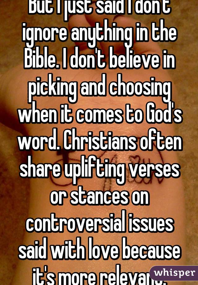 But I just said I don't ignore anything in the Bible. I don't believe in picking and choosing when it comes to God's word. Christians often share uplifting verses or stances on controversial issues said with love because it's more relevant.