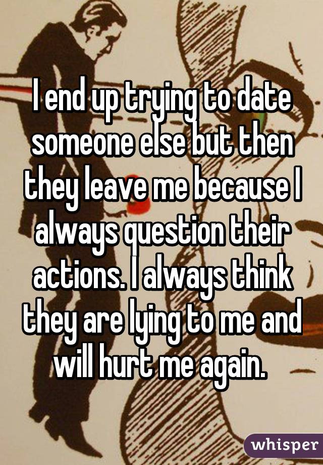 I end up trying to date someone else but then they leave me because I always question their actions. I always think they are lying to me and will hurt me again. 