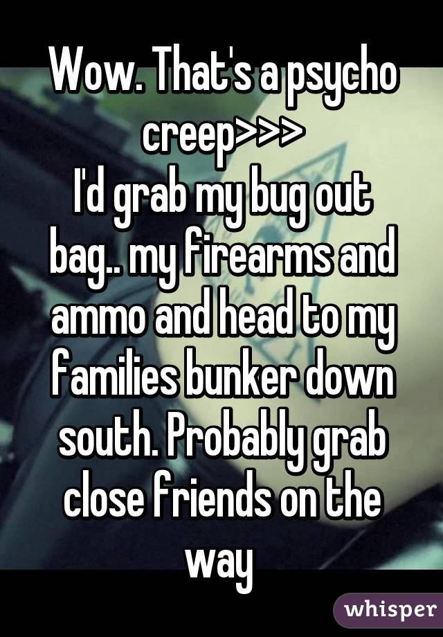 Wow. That's a psycho creep>>>
I'd grab my bug out bag.. my firearms and ammo and head to my families bunker down south. Probably grab close friends on the way 