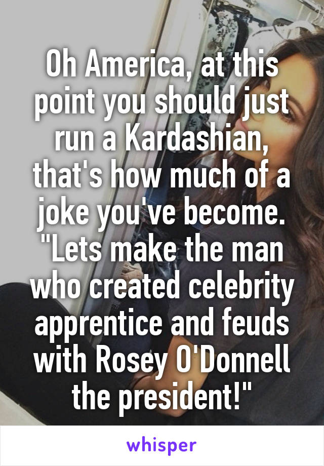 Oh America, at this point you should just run a Kardashian, that's how much of a joke you've become. "Lets make the man who created celebrity apprentice and feuds with Rosey O'Donnell the president!"